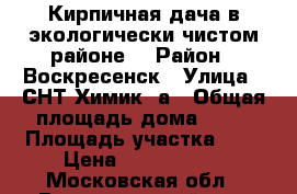 Кирпичная дача в экологически чистом районе! › Район ­ Воскресенск › Улица ­ СНТ Химик 3а › Общая площадь дома ­ 50 › Площадь участка ­ 6 › Цена ­ 8 000 000 - Московская обл., Воскресенский р-н, Воскресенск г. Недвижимость » Дома, коттеджи, дачи продажа   . Московская обл.